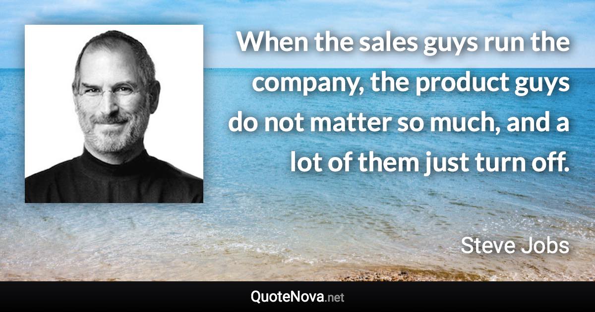 When the sales guys run the company, the product guys do not matter so much, and a lot of them just turn off. - Steve Jobs quote