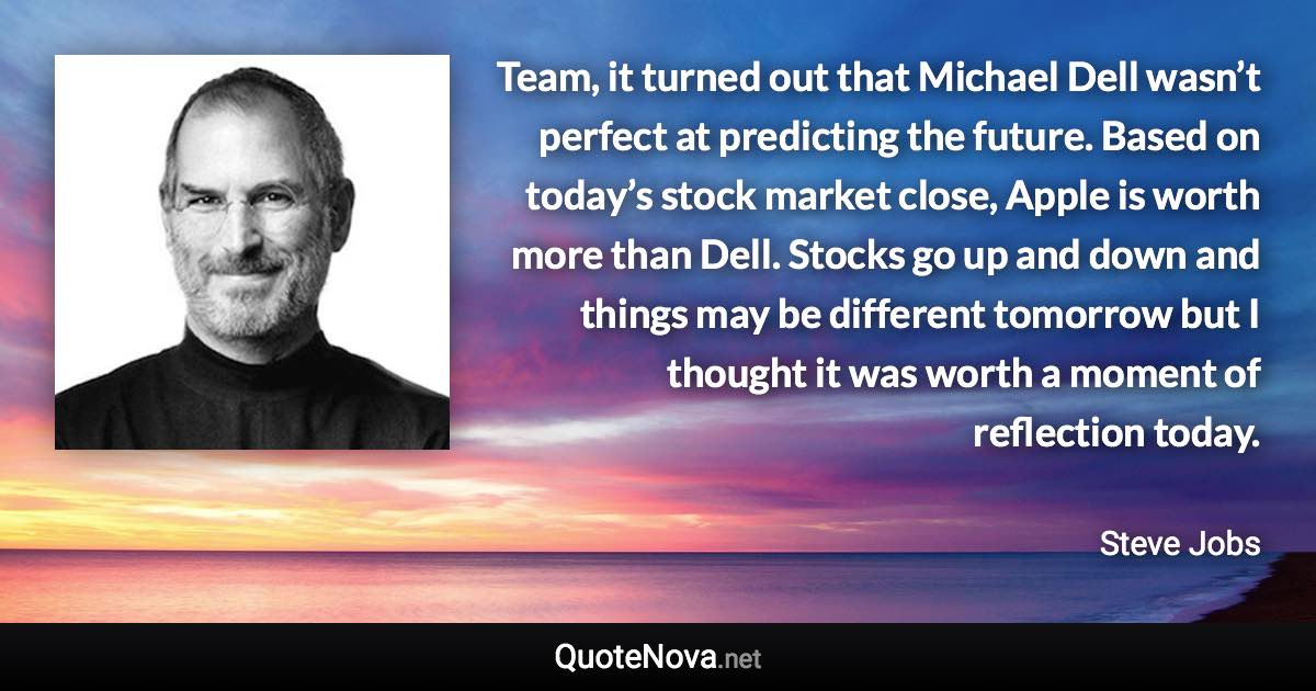 Team, it turned out that Michael Dell wasn’t perfect at predicting the future. Based on today’s stock market close, Apple is worth more than Dell. Stocks go up and down and things may be different tomorrow but I thought it was worth a moment of reflection today. - Steve Jobs quote