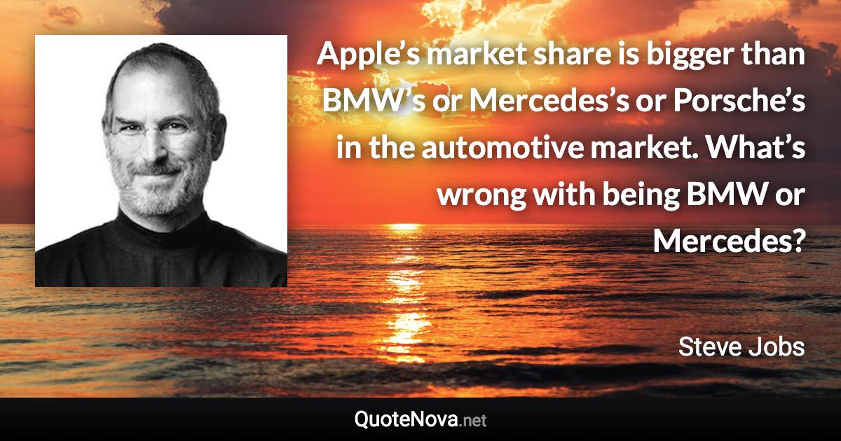 Apple’s market share is bigger than BMW’s or Mercedes’s or Porsche’s in the automotive market. What’s wrong with being BMW or Mercedes? - Steve Jobs quote