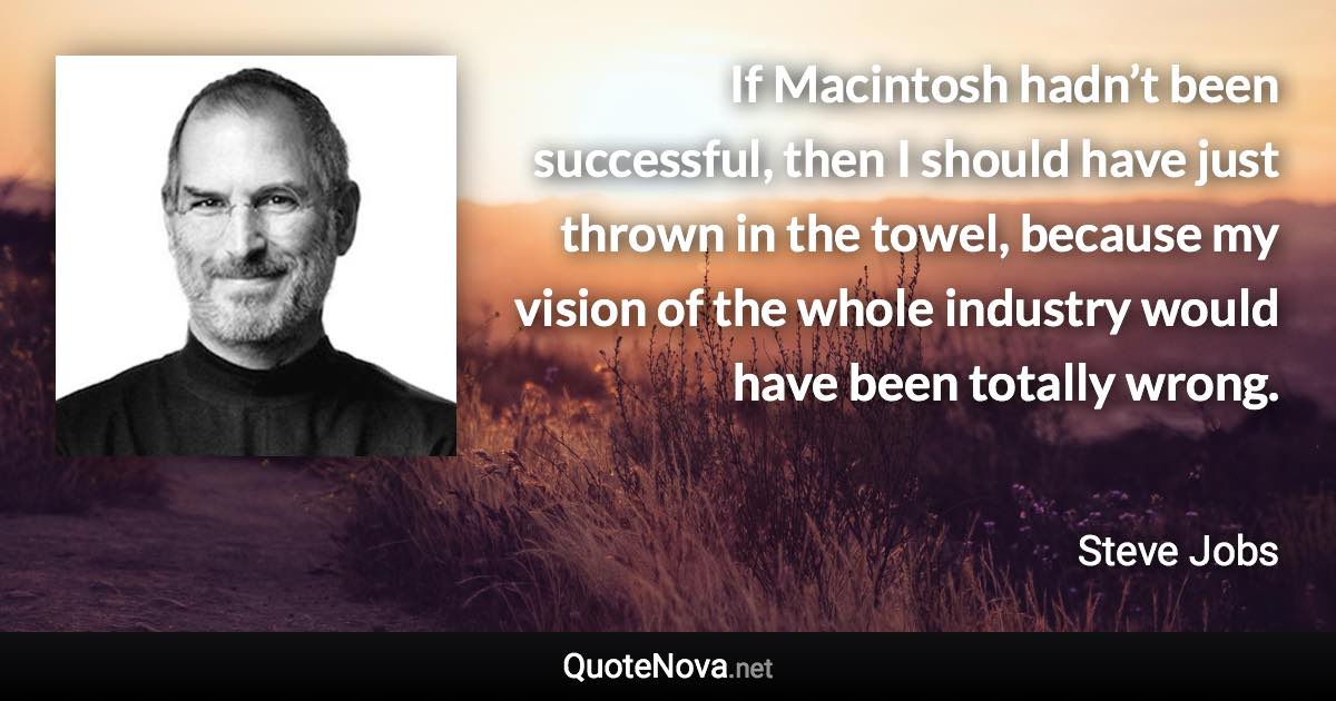 If Macintosh hadn’t been successful, then I should have just thrown in the towel, because my vision of the whole industry would have been totally wrong. - Steve Jobs quote