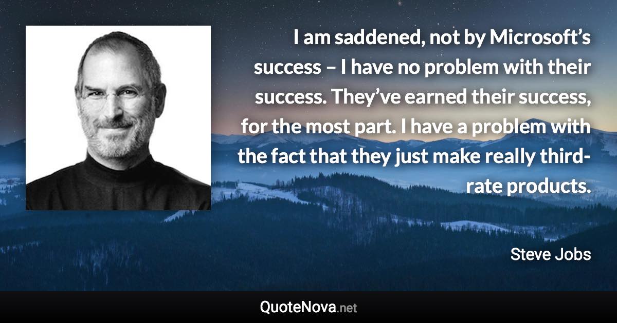 I am saddened, not by Microsoft’s success – I have no problem with their success. They’ve earned their success, for the most part. I have a problem with the fact that they just make really third-rate products. - Steve Jobs quote