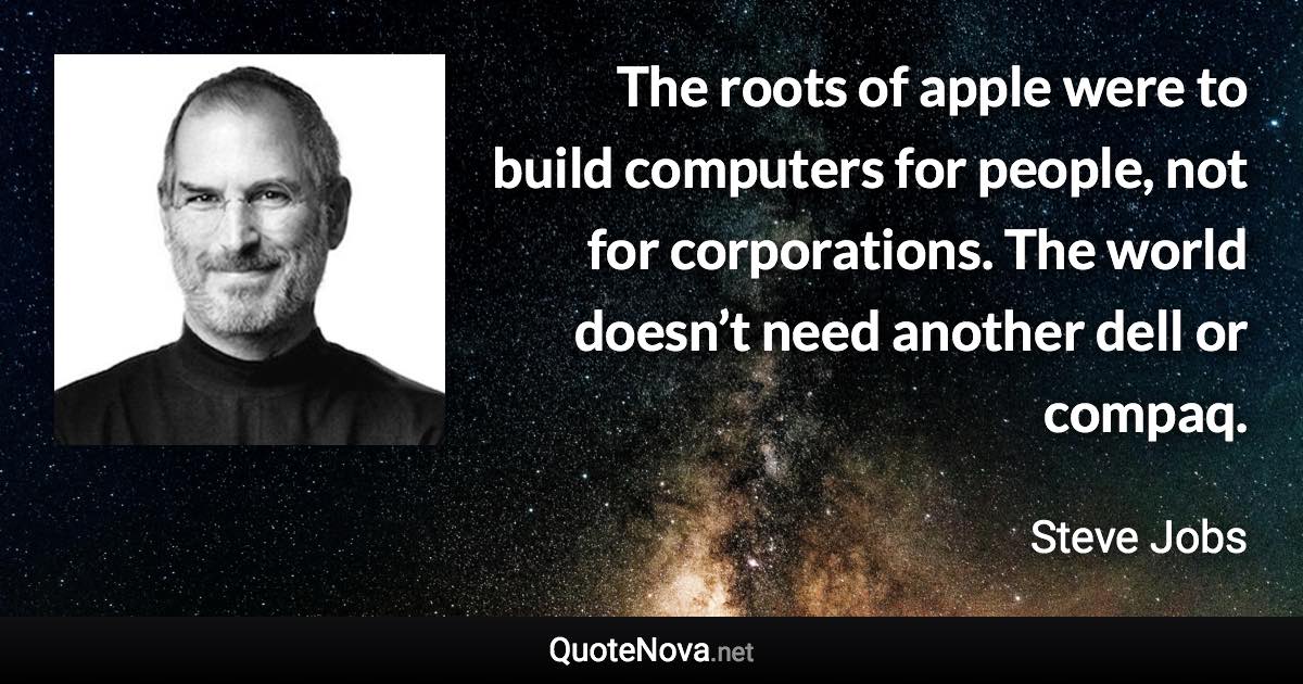 The roots of apple were to build computers for people, not for corporations. The world doesn’t need another dell or compaq. - Steve Jobs quote