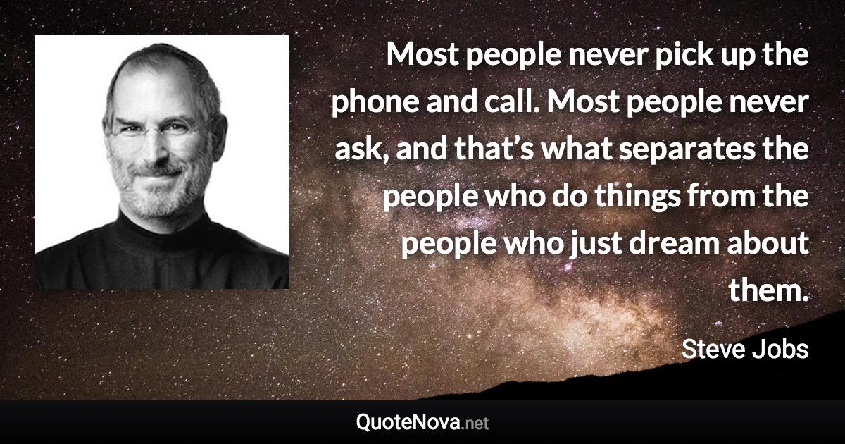 Most people never pick up the phone and call. Most people never ask, and that’s what separates the people who do things from the people who just dream about them. - Steve Jobs quote