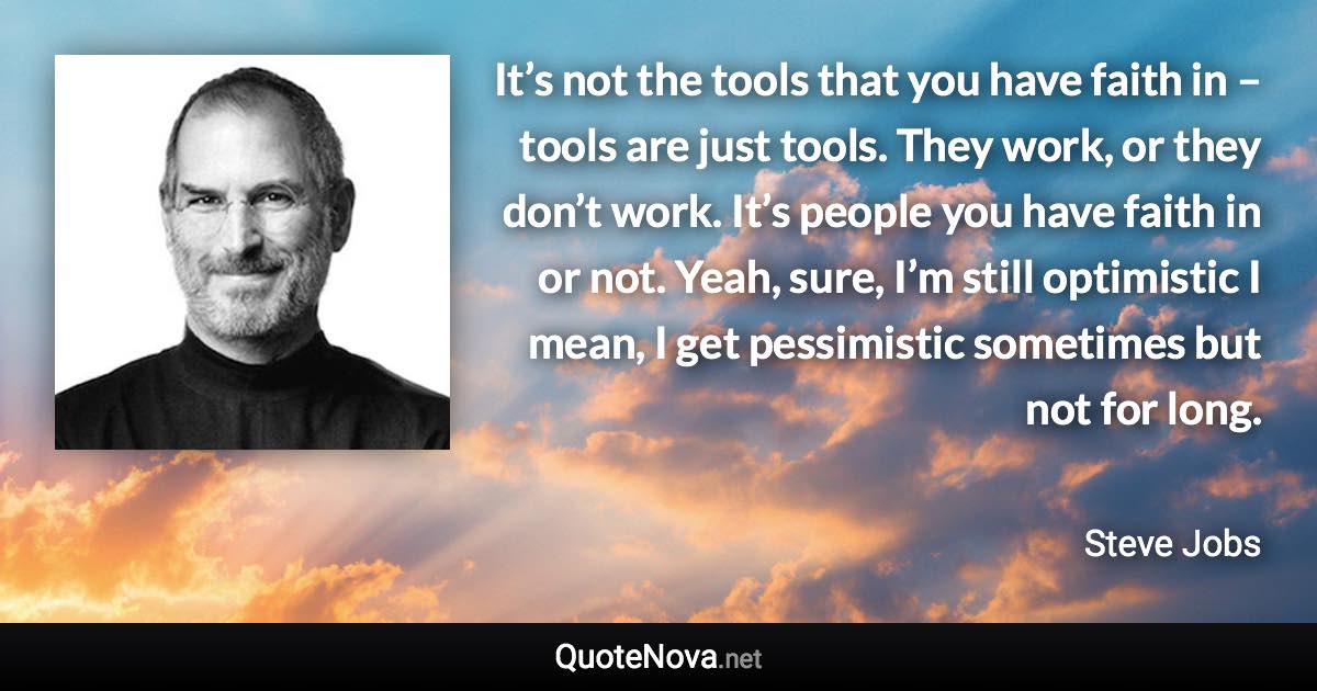 It’s not the tools that you have faith in – tools are just tools. They work, or they don’t work. It’s people you have faith in or not. Yeah, sure, I’m still optimistic I mean, I get pessimistic sometimes but not for long. - Steve Jobs quote