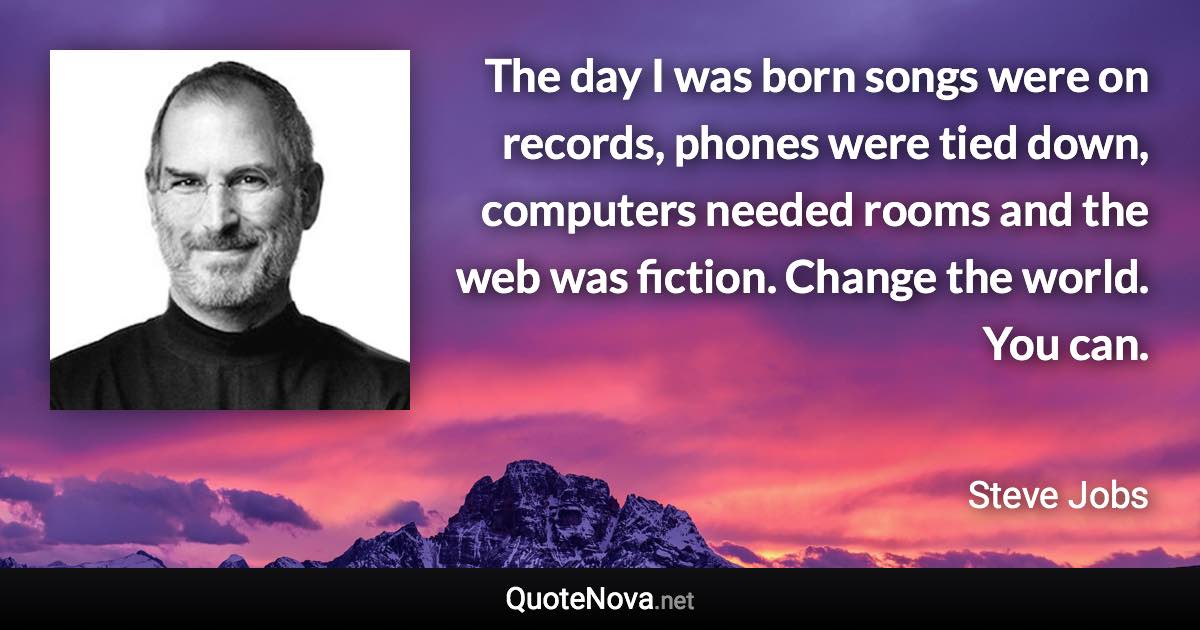 The day I was born songs were on records, phones were tied down, computers needed rooms and the web was fiction. Change the world. You can. - Steve Jobs quote