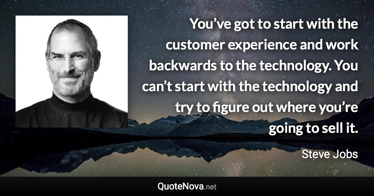 You’ve got to start with the customer experience and work backwards to the technology. You can’t start with the technology and try to figure out where you’re going to sell it. - Steve Jobs quote