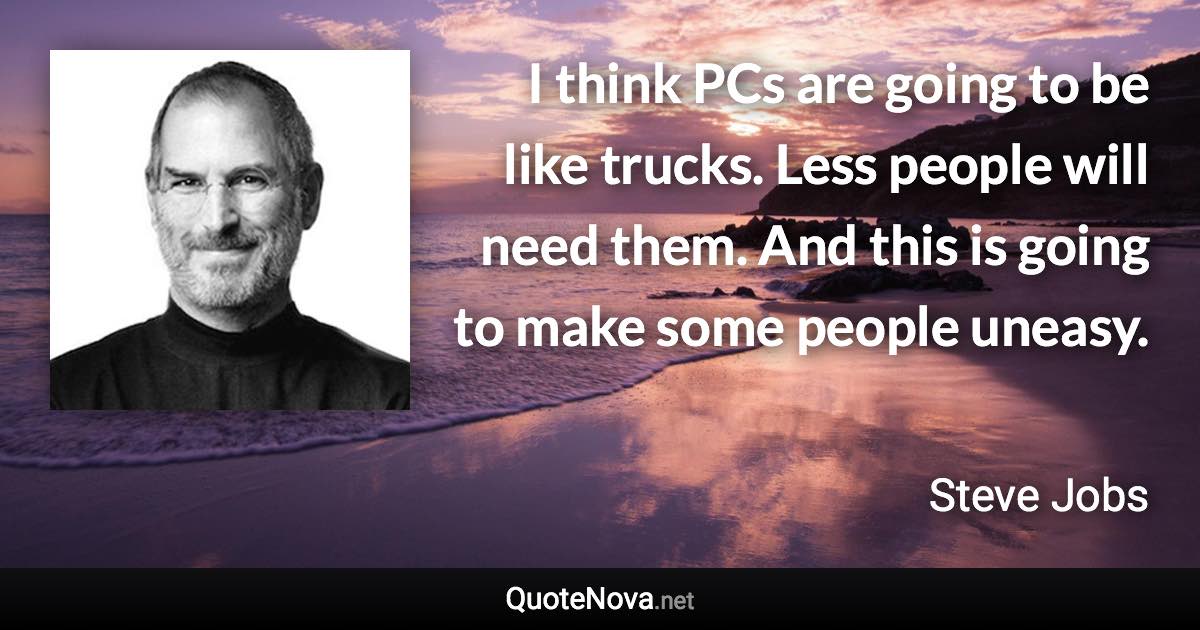 I think PCs are going to be like trucks. Less people will need them. And this is going to make some people uneasy. - Steve Jobs quote