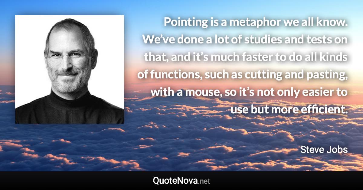 Pointing is a metaphor we all know. We’ve done a lot of studies and tests on that, and it’s much faster to do all kinds of functions, such as cutting and pasting, with a mouse, so it’s not only easier to use but more efficient. - Steve Jobs quote