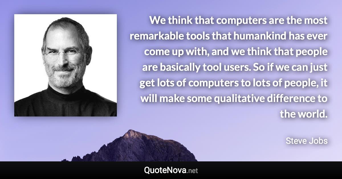 We think that computers are the most remarkable tools that humankind has ever come up with, and we think that people are basically tool users. So if we can just get lots of computers to lots of people, it will make some qualitative difference to the world. - Steve Jobs quote