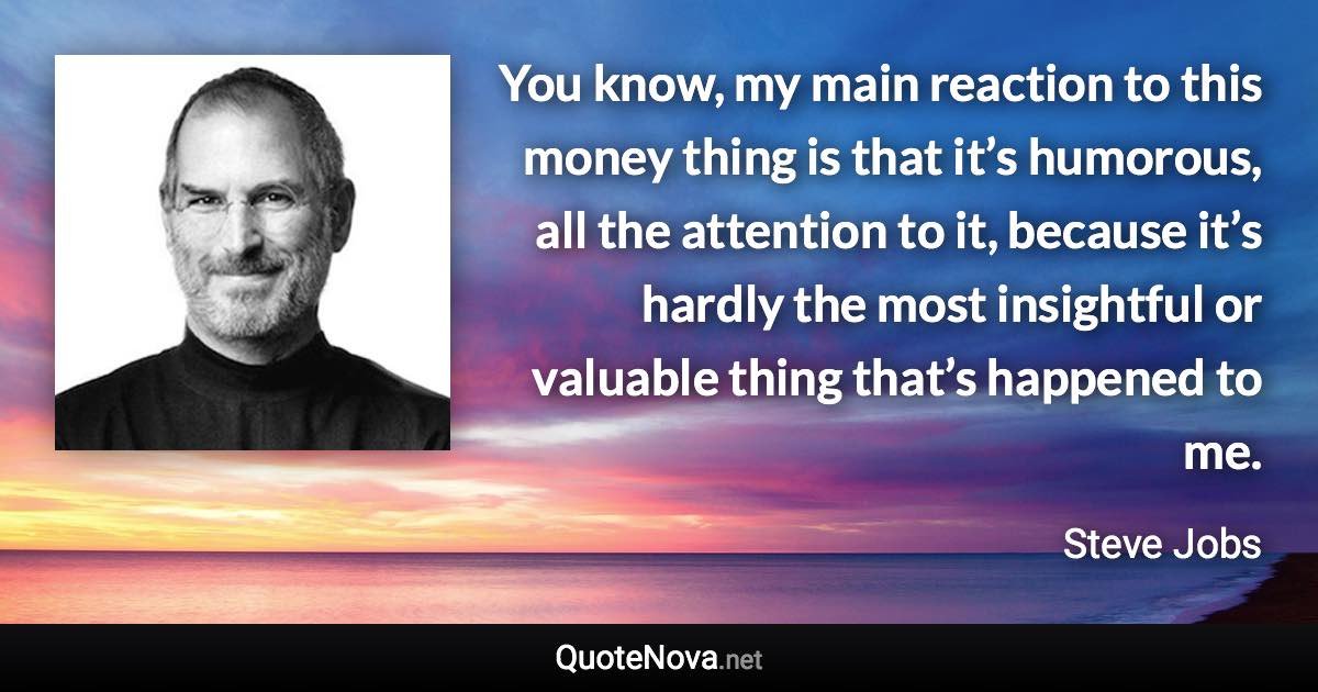 You know, my main reaction to this money thing is that it’s humorous, all the attention to it, because it’s hardly the most insightful or valuable thing that’s happened to me. - Steve Jobs quote