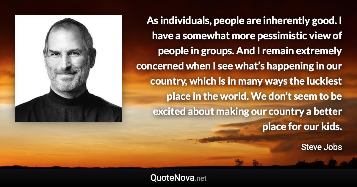 As individuals, people are inherently good. I have a somewhat more pessimistic view of people in groups. And I remain extremely concerned when I see what’s happening in our country, which is in many ways the luckiest place in the world. We don’t seem to be excited about making our country a better place for our kids. - Steve Jobs quote