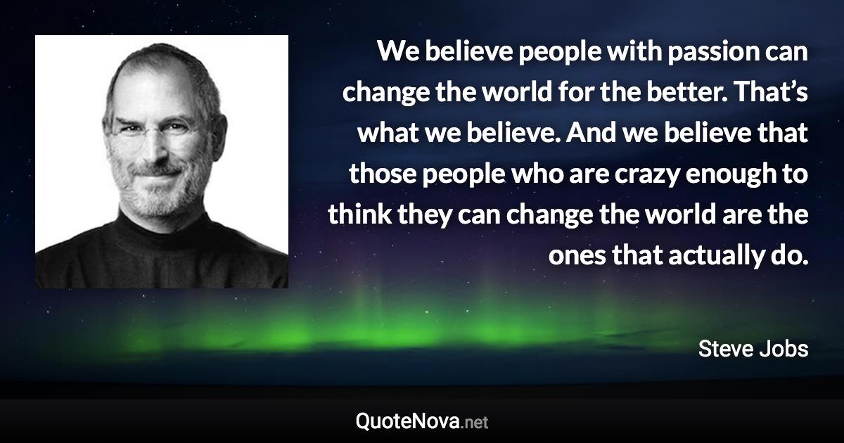 We believe people with passion can change the world for the better. That’s what we believe. And we believe that those people who are crazy enough to think they can change the world are the ones that actually do. - Steve Jobs quote