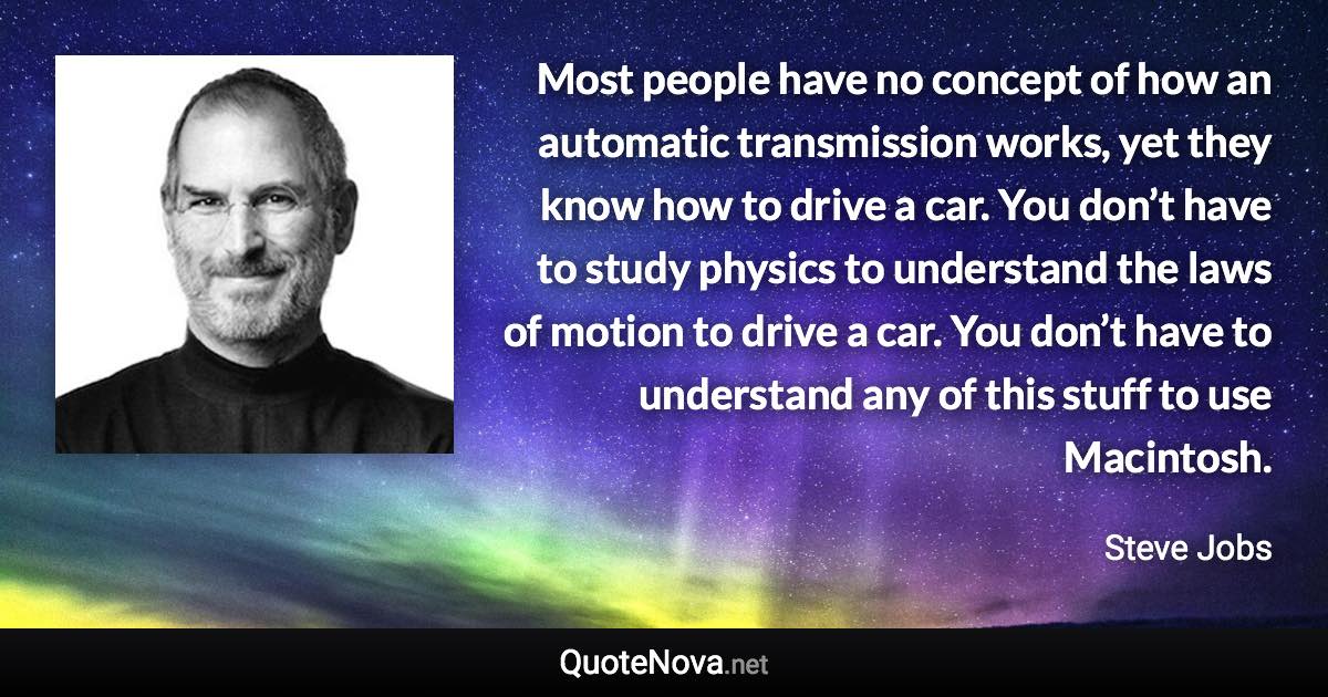 Most people have no concept of how an automatic transmission works, yet they know how to drive a car. You don’t have to study physics to understand the laws of motion to drive a car. You don’t have to understand any of this stuff to use Macintosh. - Steve Jobs quote