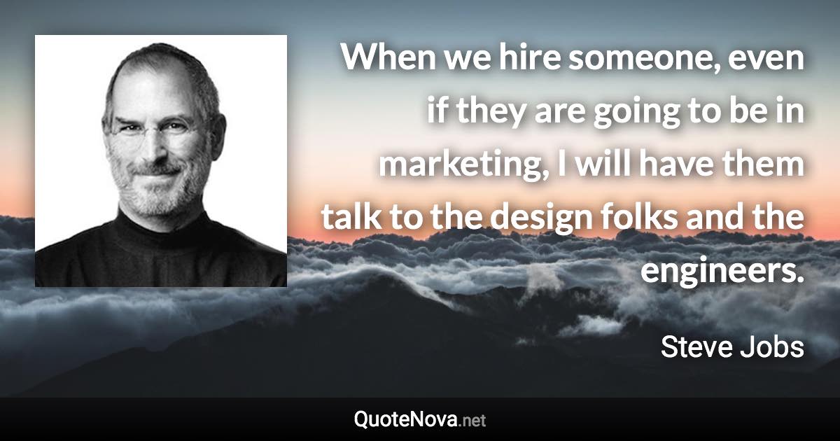 When we hire someone, even if they are going to be in marketing, I will have them talk to the design folks and the engineers. - Steve Jobs quote