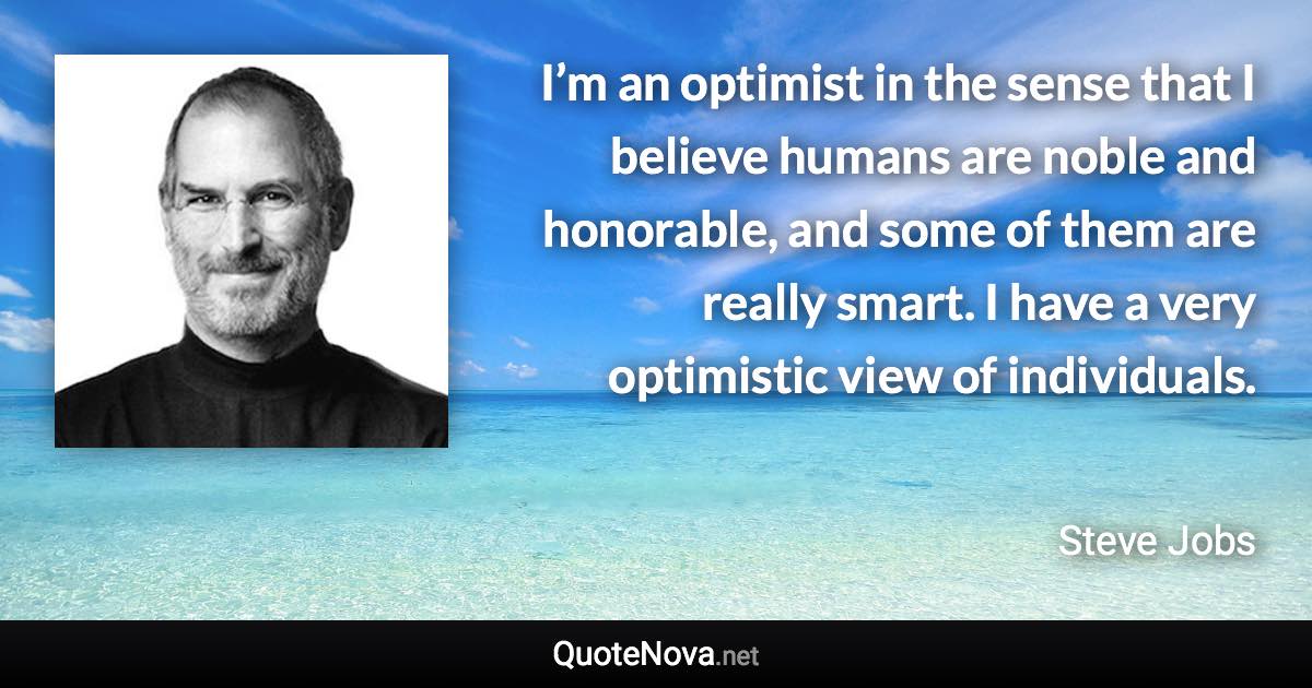 I’m an optimist in the sense that I believe humans are noble and honorable, and some of them are really smart. I have a very optimistic view of individuals. - Steve Jobs quote