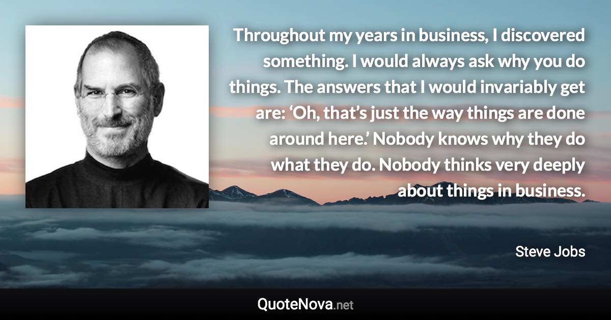 Throughout my years in business, I discovered something. I would always ask why you do things. The answers that I would invariably get are: ‘Oh, that’s just the way things are done around here.’ Nobody knows why they do what they do. Nobody thinks very deeply about things in business. - Steve Jobs quote