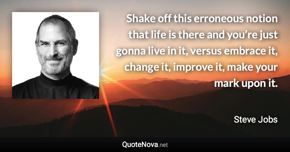 Shake off this erroneous notion that life is there and you’re just gonna live in it, versus embrace it, change it, improve it, make your mark upon it. - Steve Jobs quote