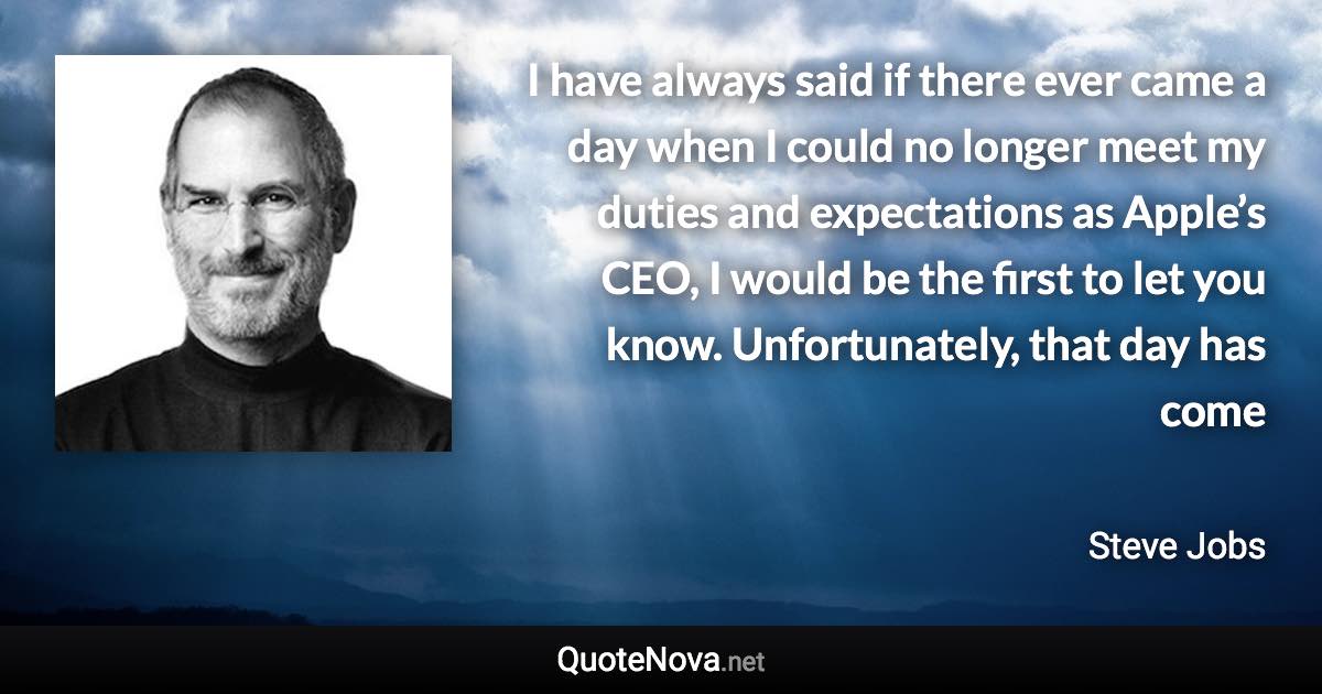 I have always said if there ever came a day when I could no longer meet my duties and expectations as Apple’s CEO, I would be the first to let you know. Unfortunately, that day has come - Steve Jobs quote