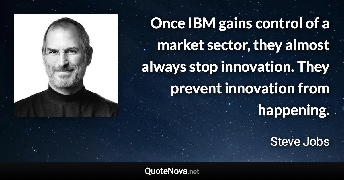 Once IBM gains control of a market sector, they almost always stop innovation. They prevent innovation from happening. - Steve Jobs quote