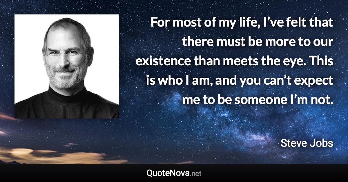 For most of my life, I’ve felt that there must be more to our existence than meets the eye. This is who I am, and you can’t expect me to be someone I’m not. - Steve Jobs quote