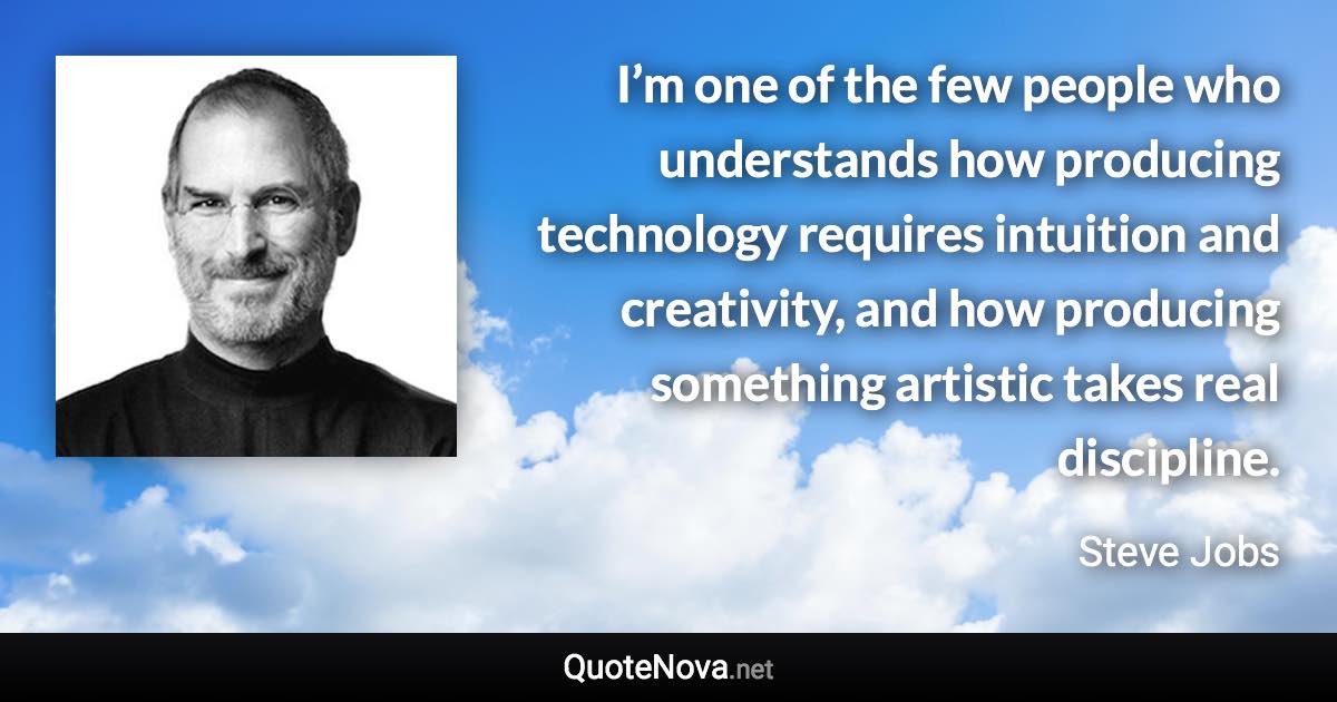 I’m one of the few people who understands how producing technology requires intuition and creativity, and how producing something artistic takes real discipline. - Steve Jobs quote