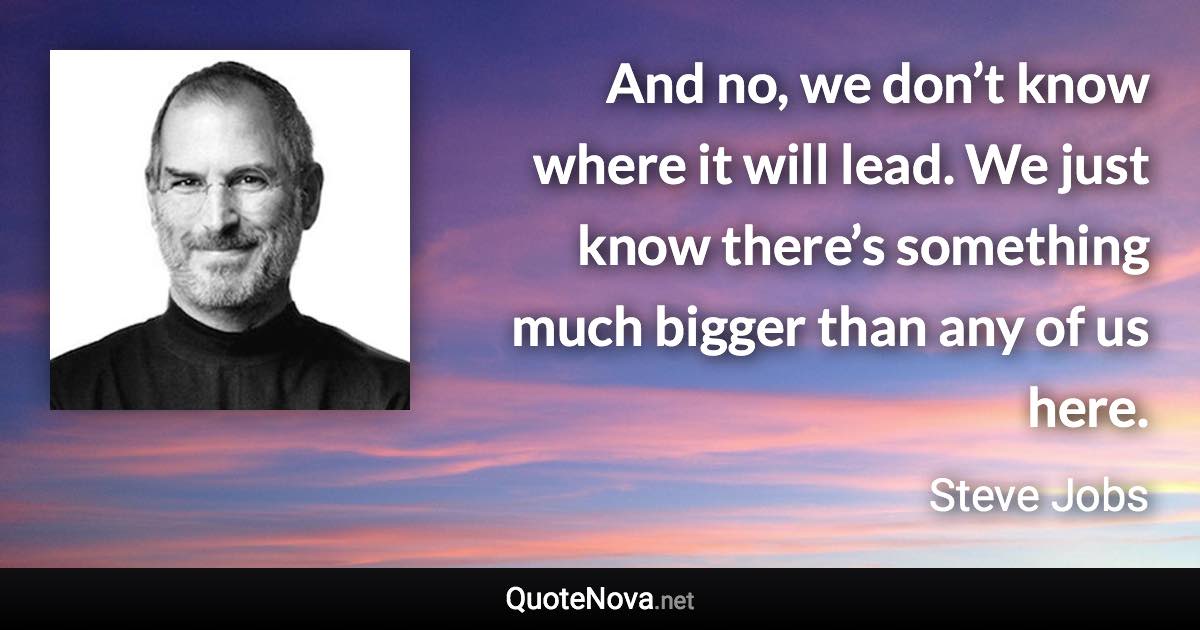 And no, we don’t know where it will lead. We just know there’s something much bigger than any of us here. - Steve Jobs quote