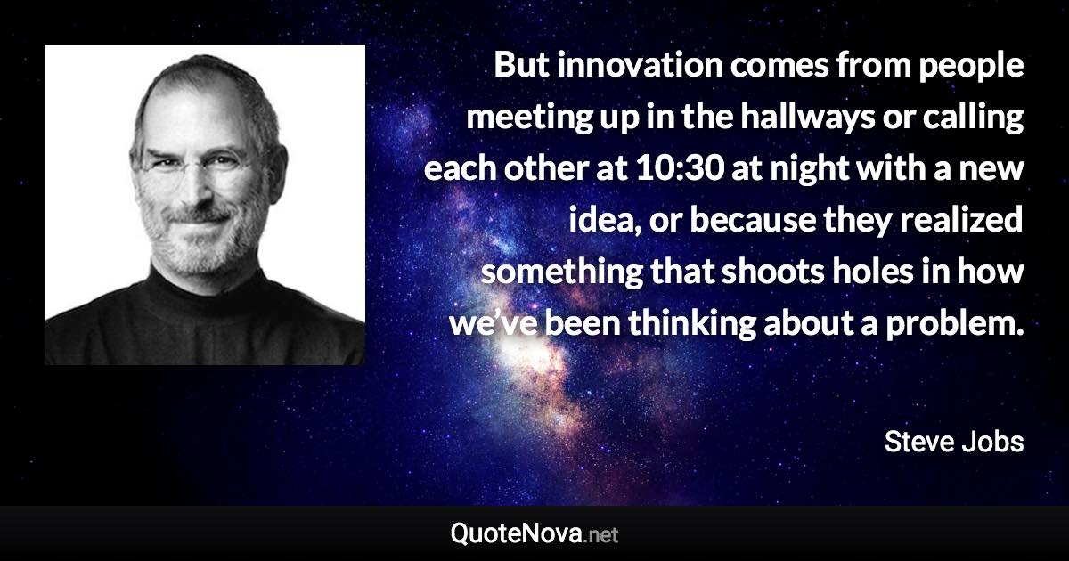 But innovation comes from people meeting up in the hallways or calling each other at 10:30 at night with a new idea, or because they realized something that shoots holes in how we’ve been thinking about a problem. - Steve Jobs quote