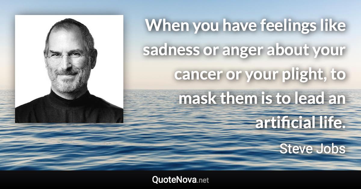 When you have feelings like sadness or anger about your cancer or your plight, to mask them is to lead an artificial life. - Steve Jobs quote