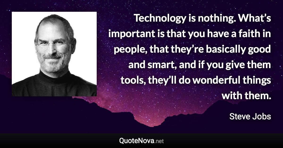 Technology is nothing. What’s important is that you have a faith in people, that they’re basically good and smart, and if you give them tools, they’ll do wonderful things with them. - Steve Jobs quote