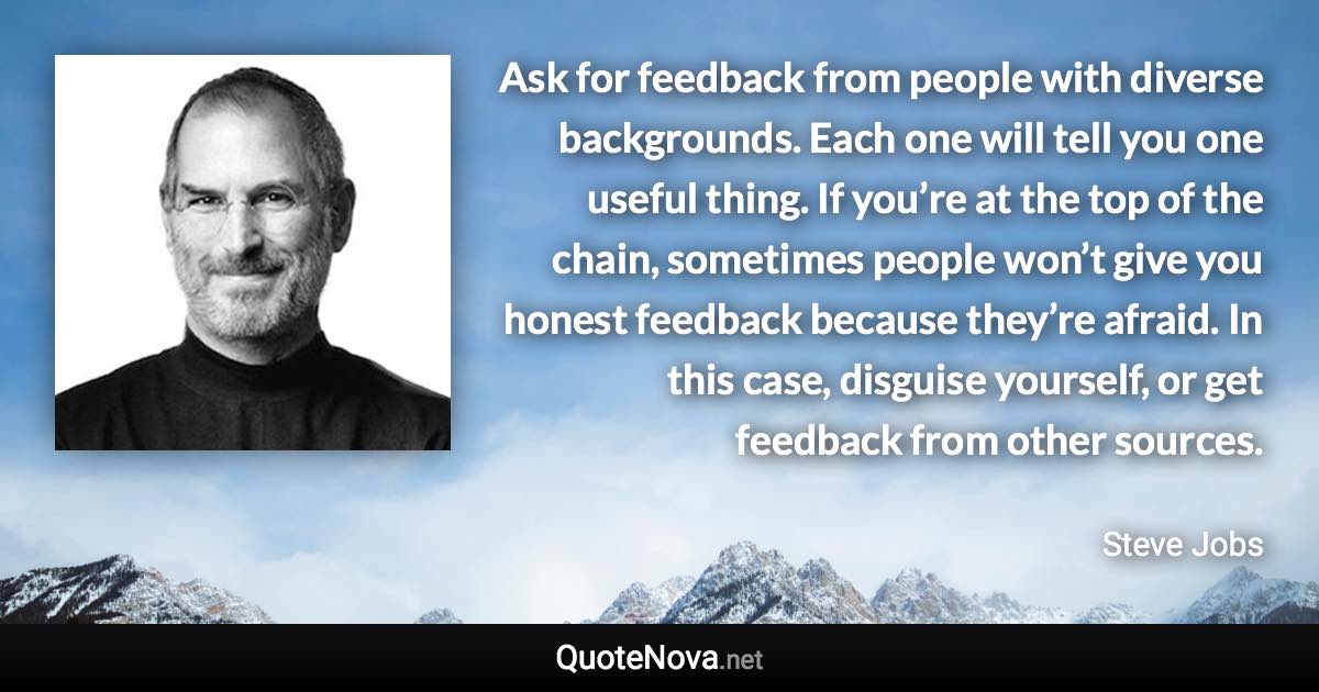 Ask for feedback from people with diverse backgrounds. Each one will tell you one useful thing. If you’re at the top of the chain, sometimes people won’t give you honest feedback because they’re afraid. In this case, disguise yourself, or get feedback from other sources. - Steve Jobs quote