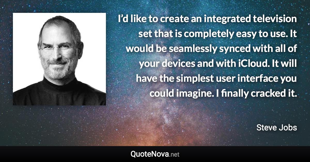 I’d like to create an integrated television set that is completely easy to use. It would be seamlessly synced with all of your devices and with iCloud. It will have the simplest user interface you could imagine. I finally cracked it. - Steve Jobs quote