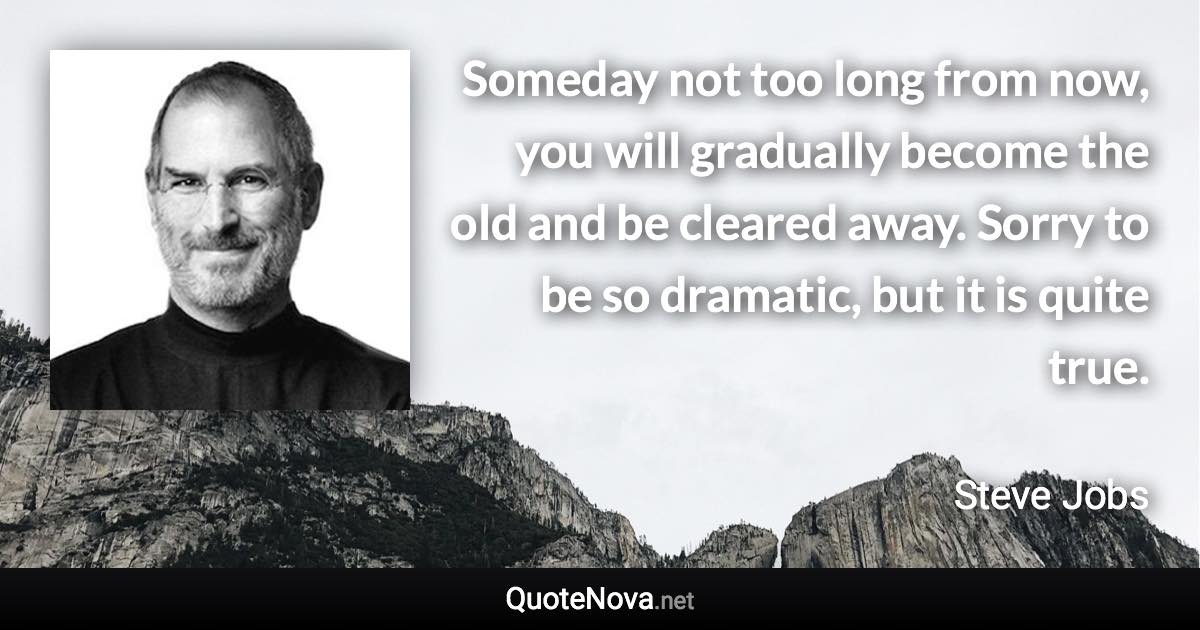 Someday not too long from now, you will gradually become the old and be cleared away. Sorry to be so dramatic, but it is quite true. - Steve Jobs quote