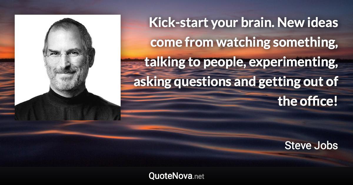 Kick-start your brain. New ideas come from watching something, talking to people, experimenting, asking questions and getting out of the office! - Steve Jobs quote