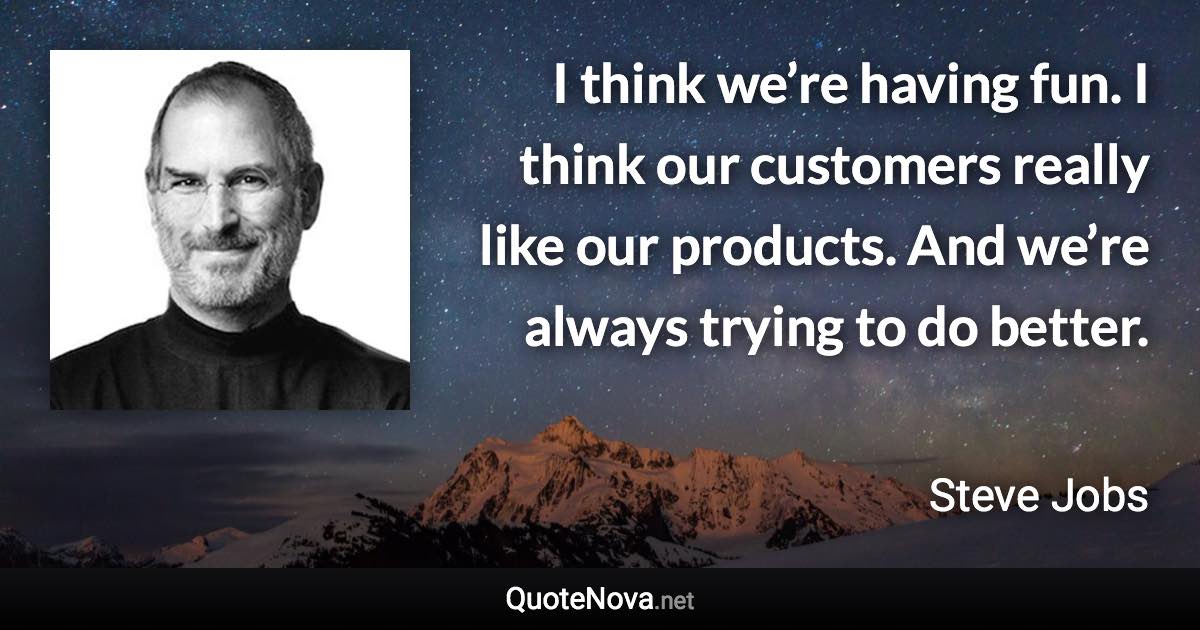 I think we’re having fun. I think our customers really like our products. And we’re always trying to do better. - Steve Jobs quote