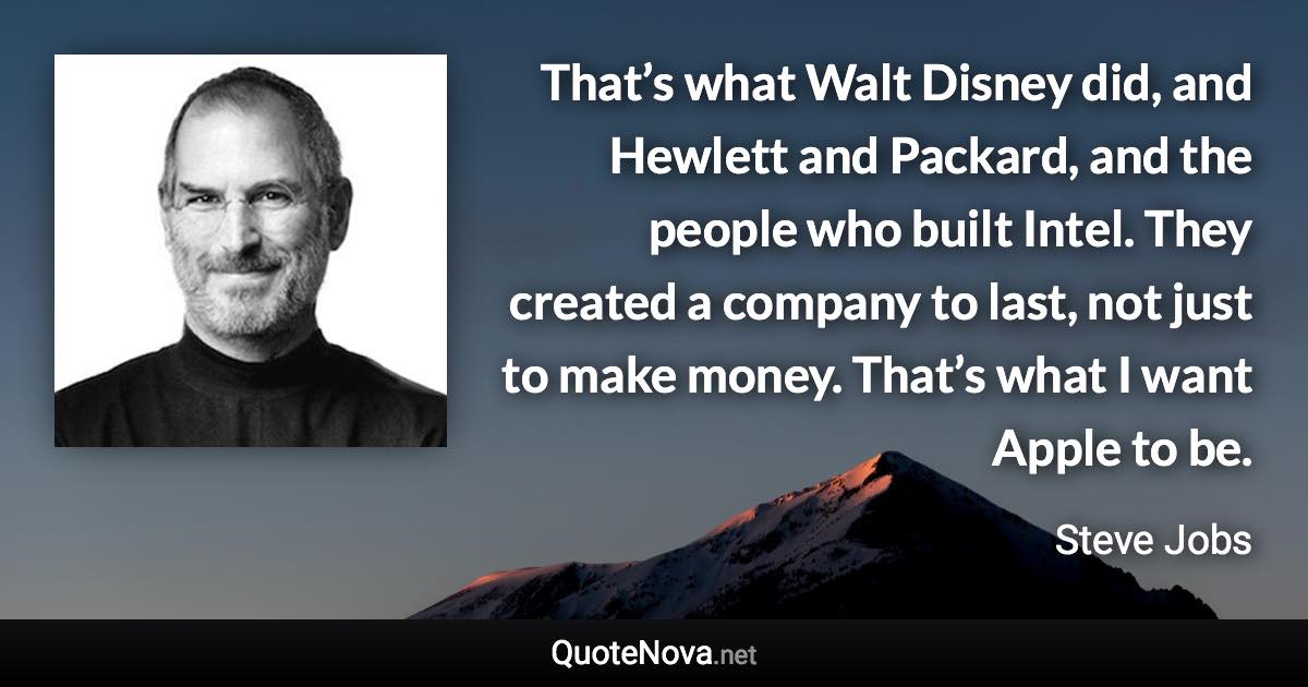 That’s what Walt Disney did, and Hewlett and Packard, and the people who built Intel. They created a company to last, not just to make money. That’s what I want Apple to be. - Steve Jobs quote