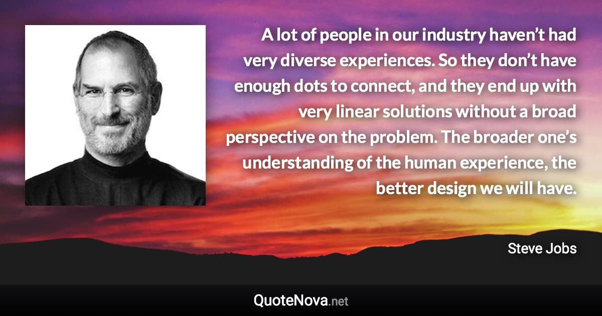 A lot of people in our industry haven’t had very diverse experiences. So they don’t have enough dots to connect, and they end up with very linear solutions without a broad perspective on the problem. The broader one’s understanding of the human experience, the better design we will have. - Steve Jobs quote