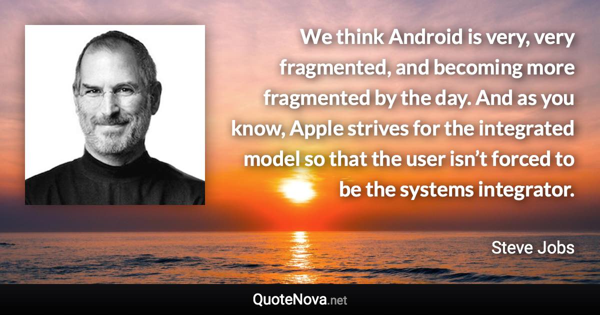 We think Android is very, very fragmented, and becoming more fragmented by the day. And as you know, Apple strives for the integrated model so that the user isn’t forced to be the systems integrator. - Steve Jobs quote