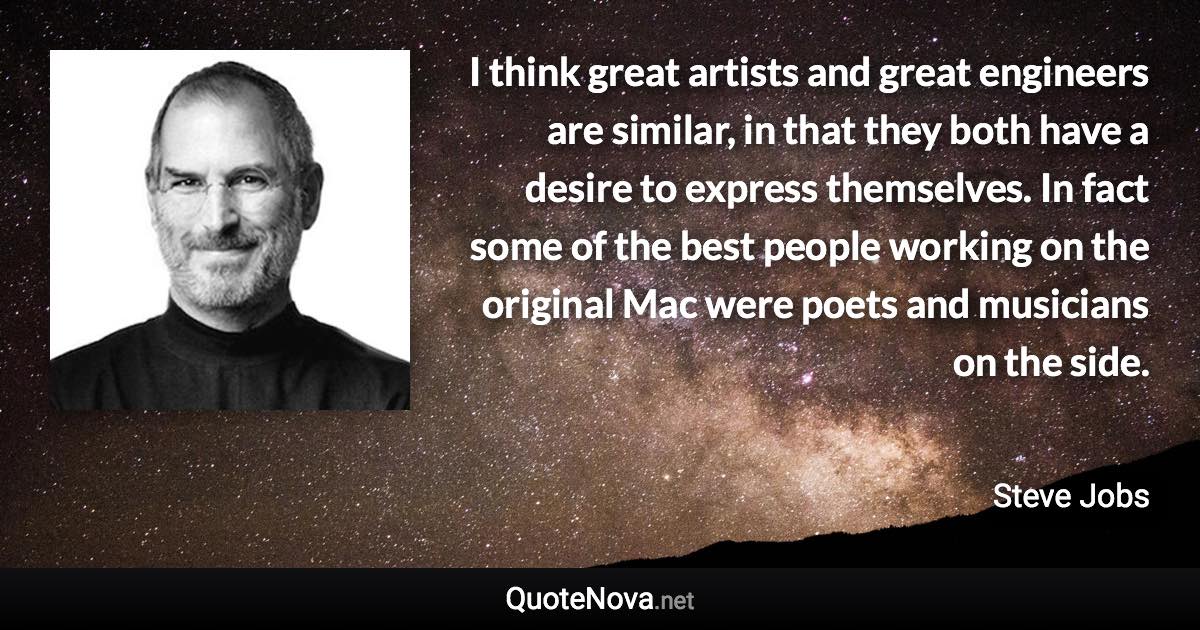 I think great artists and great engineers are similar, in that they both have a desire to express themselves. In fact some of the best people working on the original Mac were poets and musicians on the side. - Steve Jobs quote