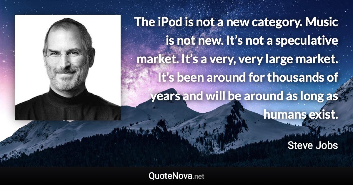 The iPod is not a new category. Music is not new. It’s not a speculative market. It’s a very, very large market. It’s been around for thousands of years and will be around as long as humans exist. - Steve Jobs quote