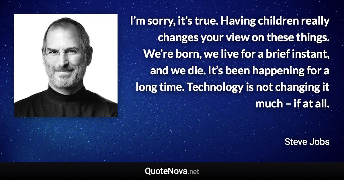 I’m sorry, it’s true. Having children really changes your view on these things. We’re born, we live for a brief instant, and we die. It’s been happening for a long time. Technology is not changing it much – if at all. - Steve Jobs quote