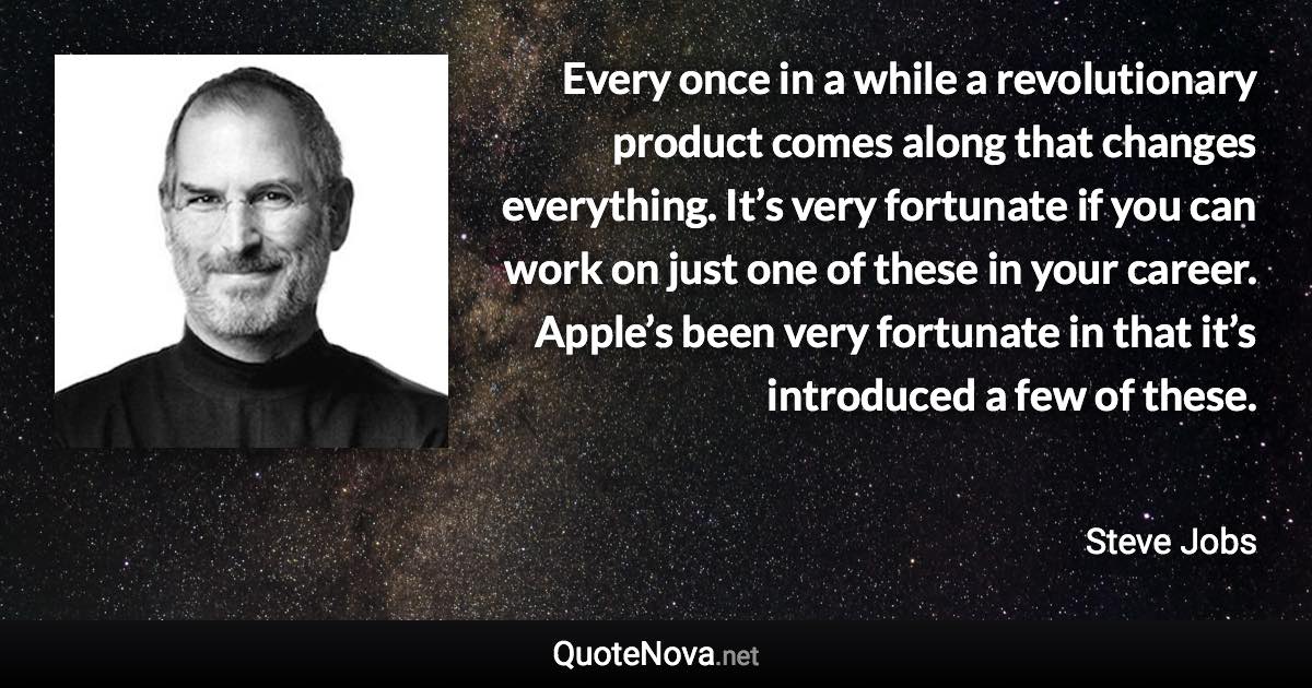 Every once in a while a revolutionary product comes along that changes everything. It’s very fortunate if you can work on just one of these in your career. Apple’s been very fortunate in that it’s introduced a few of these. - Steve Jobs quote