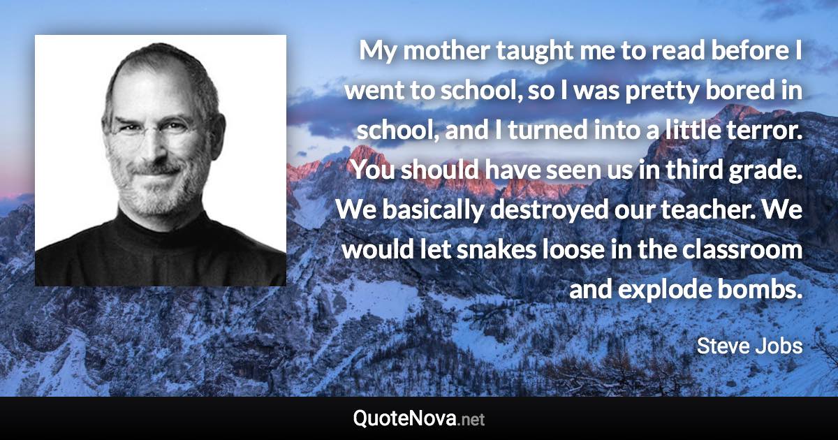 My mother taught me to read before I went to school, so I was pretty bored in school, and I turned into a little terror. You should have seen us in third grade. We basically destroyed our teacher. We would let snakes loose in the classroom and explode bombs. - Steve Jobs quote