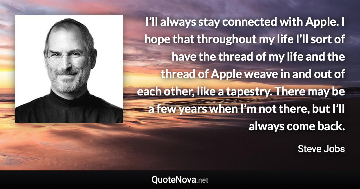 I’ll always stay connected with Apple. I hope that throughout my life I’ll sort of have the thread of my life and the thread of Apple weave in and out of each other, like a tapestry. There may be a few years when I’m not there, but I’ll always come back. - Steve Jobs quote