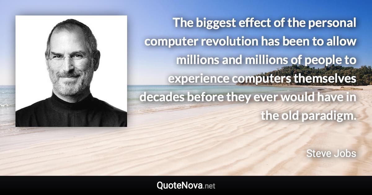 The biggest effect of the personal computer revolution has been to allow millions and millions of people to experience computers themselves decades before they ever would have in the old paradigm. - Steve Jobs quote