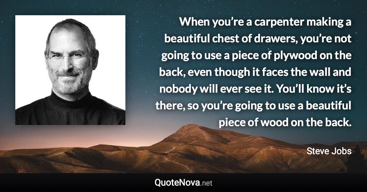 When you’re a carpenter making a beautiful chest of drawers, you’re not going to use a piece of plywood on the back, even though it faces the wall and nobody will ever see it. You’ll know it’s there, so you’re going to use a beautiful piece of wood on the back. - Steve Jobs quote