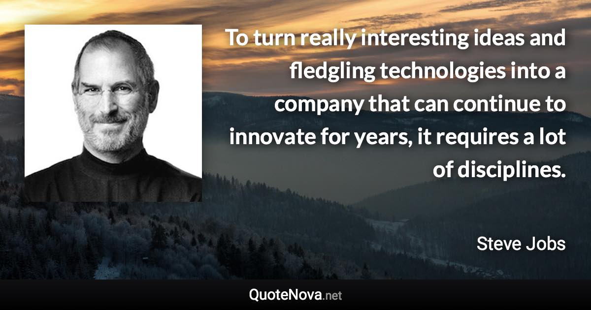 To turn really interesting ideas and fledgling technologies into a company that can continue to innovate for years, it requires a lot of disciplines. - Steve Jobs quote