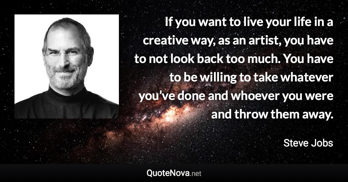 If you want to live your life in a creative way, as an artist, you have to not look back too much. You have to be willing to take whatever you’ve done and whoever you were and throw them away. - Steve Jobs quote