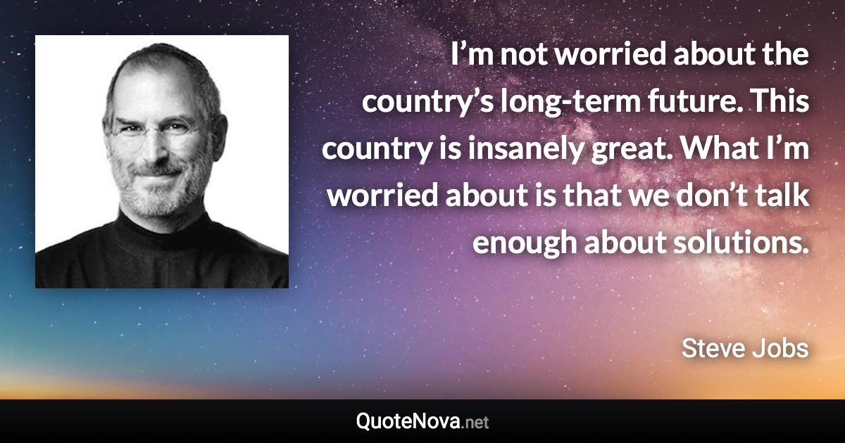 I’m not worried about the country’s long-term future. This country is insanely great. What I’m worried about is that we don’t talk enough about solutions. - Steve Jobs quote