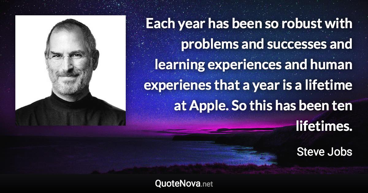 Each year has been so robust with problems and successes and learning experiences and human experienes that a year is a lifetime at Apple. So this has been ten lifetimes. - Steve Jobs quote