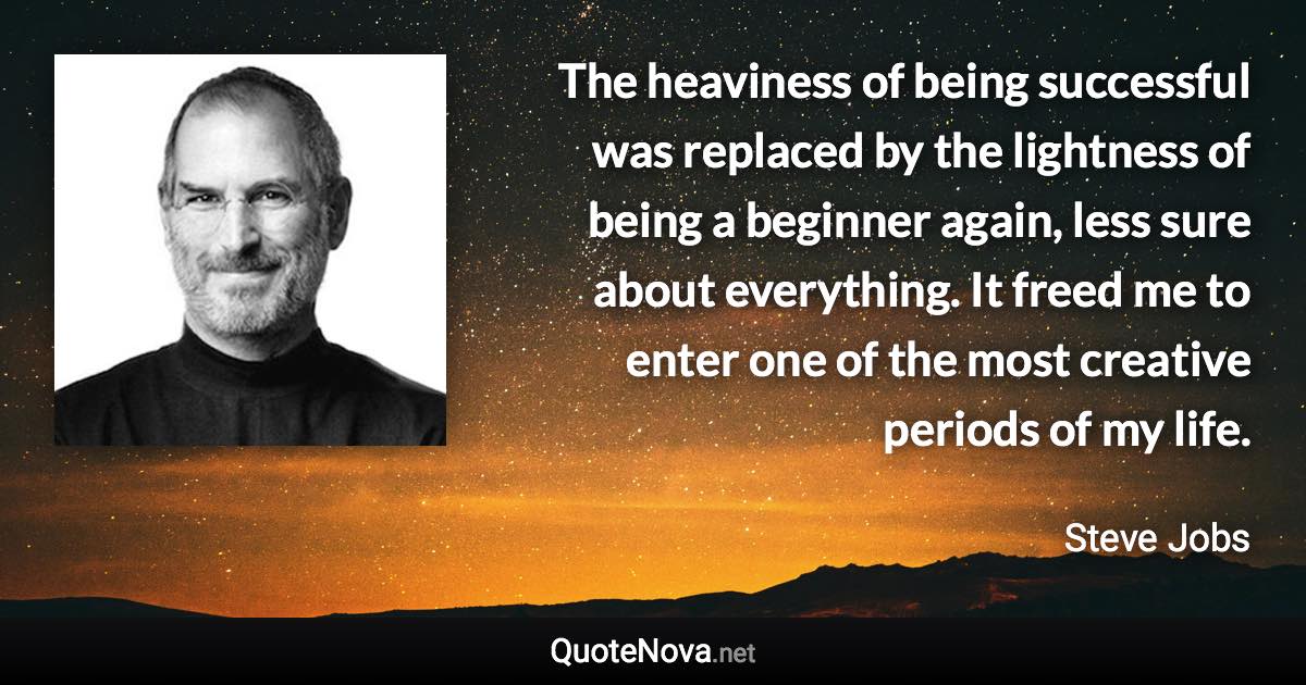 The heaviness of being successful was replaced by the lightness of being a beginner again, less sure about everything. It freed me to enter one of the most creative periods of my life. - Steve Jobs quote